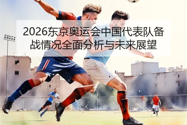 2026东京奥运会中国代表队备战情况全面分析与未来展望