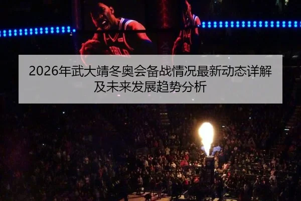 2026年武大靖冬奥会备战情况最新动态详解及未来发展趋势分析
