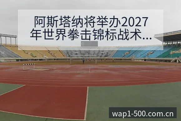 阿斯塔纳将举办2027年世界拳击锦标战术价值深度解析 - 500彩票网官方